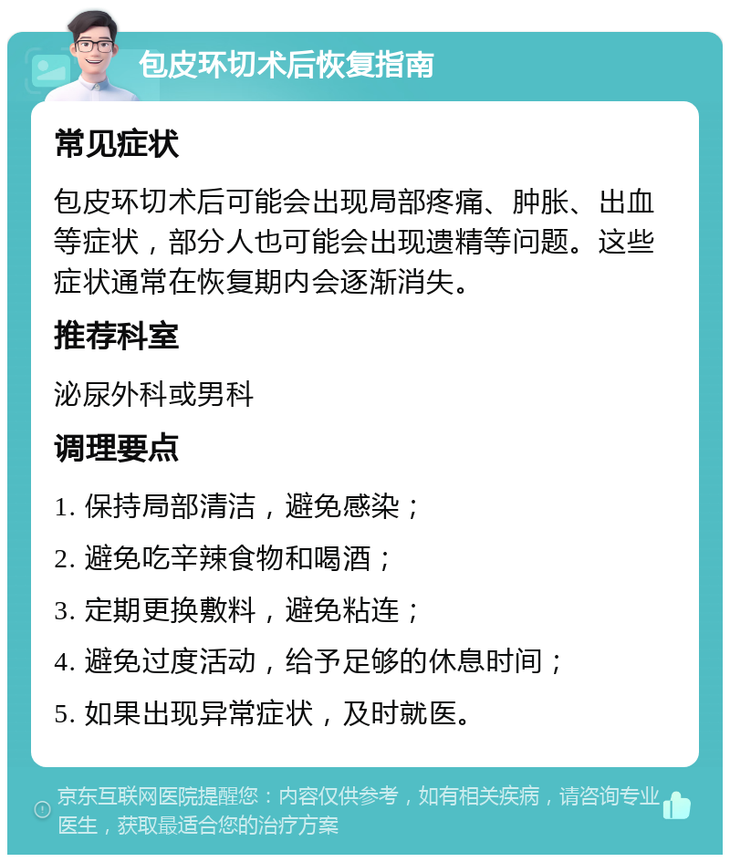 包皮环切术后恢复指南 常见症状 包皮环切术后可能会出现局部疼痛、肿胀、出血等症状，部分人也可能会出现遗精等问题。这些症状通常在恢复期内会逐渐消失。 推荐科室 泌尿外科或男科 调理要点 1. 保持局部清洁，避免感染； 2. 避免吃辛辣食物和喝酒； 3. 定期更换敷料，避免粘连； 4. 避免过度活动，给予足够的休息时间； 5. 如果出现异常症状，及时就医。