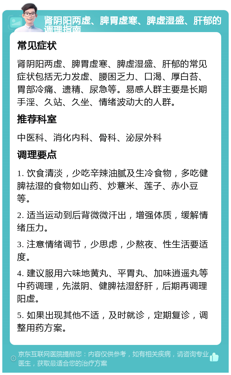 肾阴阳两虚、脾胃虚寒、脾虚湿盛、肝郁的调理指南 常见症状 肾阴阳两虚、脾胃虚寒、脾虚湿盛、肝郁的常见症状包括无力发虚、腰困乏力、口渴、厚白苔、胃部冷痛、遗精、尿急等。易感人群主要是长期手淫、久站、久坐、情绪波动大的人群。 推荐科室 中医科、消化内科、骨科、泌尿外科 调理要点 1. 饮食清淡，少吃辛辣油腻及生冷食物，多吃健脾祛湿的食物如山药、炒薏米、莲子、赤小豆等。 2. 适当运动到后背微微汗出，增强体质，缓解情绪压力。 3. 注意情绪调节，少思虑，少熬夜、性生活要适度。 4. 建议服用六味地黄丸、平胃丸、加味逍遥丸等中药调理，先滋阴、健脾祛湿舒肝，后期再调理阳虚。 5. 如果出现其他不适，及时就诊，定期复诊，调整用药方案。