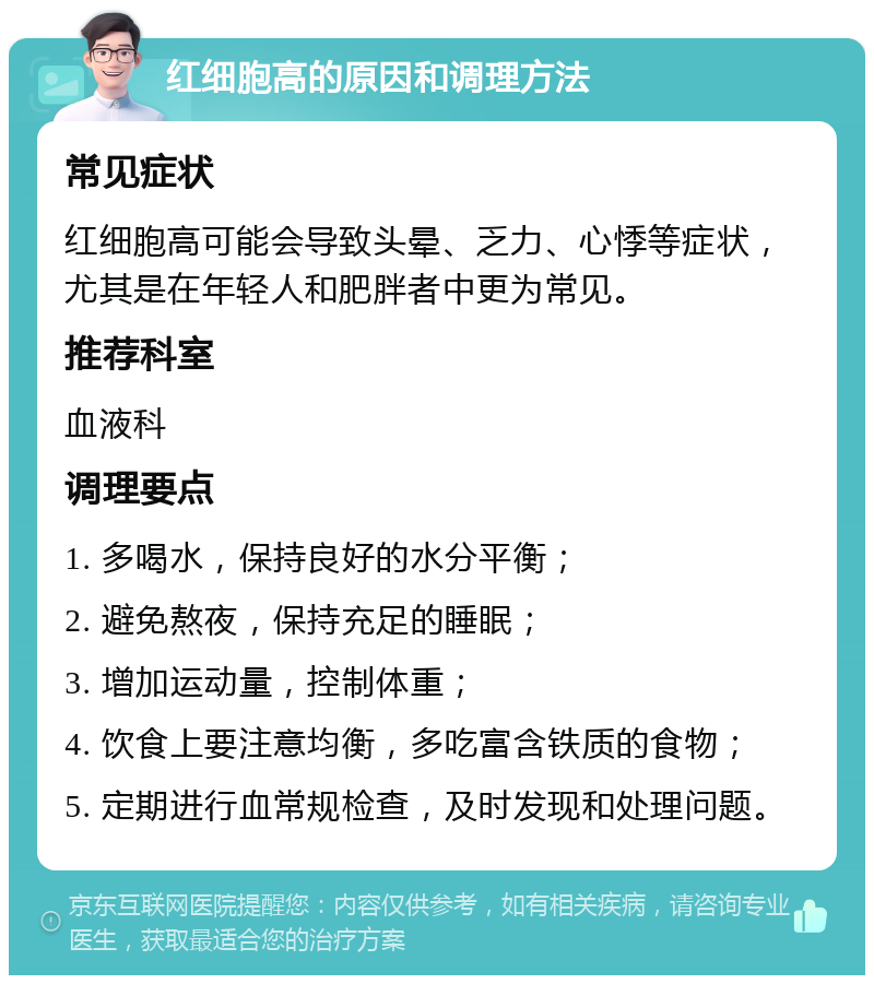 红细胞高的原因和调理方法 常见症状 红细胞高可能会导致头晕、乏力、心悸等症状，尤其是在年轻人和肥胖者中更为常见。 推荐科室 血液科 调理要点 1. 多喝水，保持良好的水分平衡； 2. 避免熬夜，保持充足的睡眠； 3. 增加运动量，控制体重； 4. 饮食上要注意均衡，多吃富含铁质的食物； 5. 定期进行血常规检查，及时发现和处理问题。