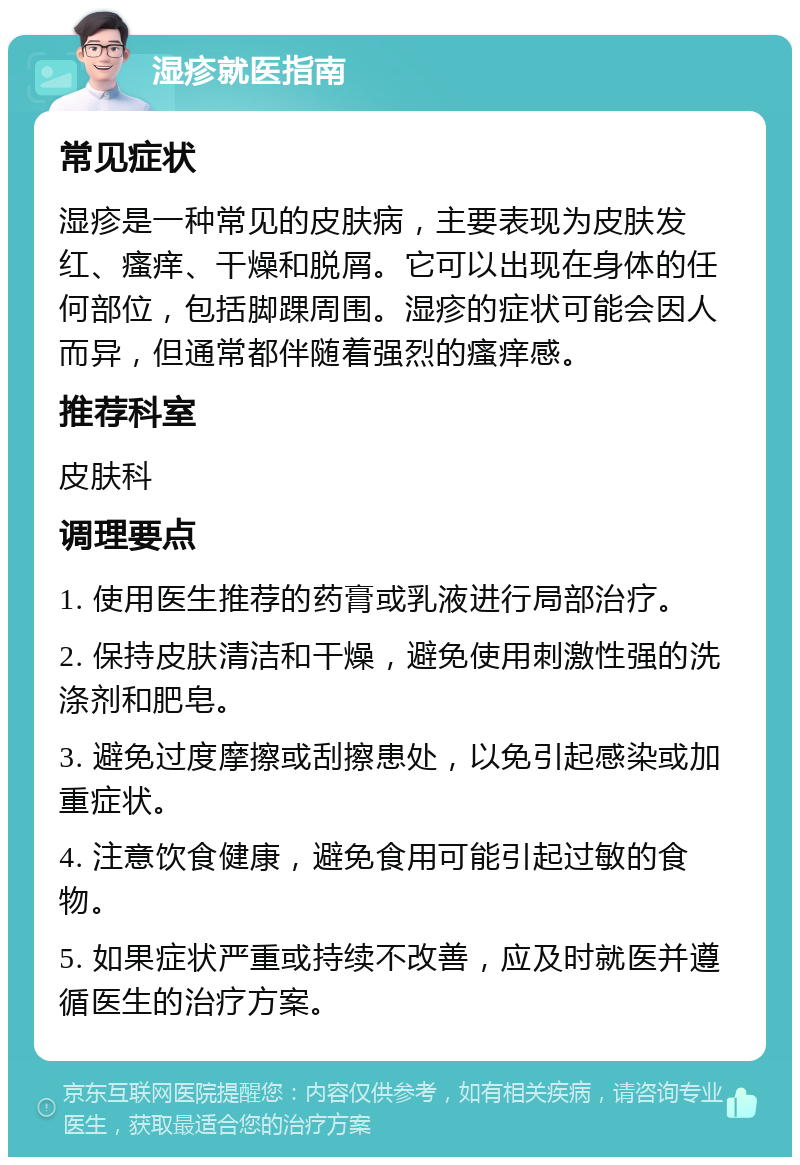 湿疹就医指南 常见症状 湿疹是一种常见的皮肤病，主要表现为皮肤发红、瘙痒、干燥和脱屑。它可以出现在身体的任何部位，包括脚踝周围。湿疹的症状可能会因人而异，但通常都伴随着强烈的瘙痒感。 推荐科室 皮肤科 调理要点 1. 使用医生推荐的药膏或乳液进行局部治疗。 2. 保持皮肤清洁和干燥，避免使用刺激性强的洗涤剂和肥皂。 3. 避免过度摩擦或刮擦患处，以免引起感染或加重症状。 4. 注意饮食健康，避免食用可能引起过敏的食物。 5. 如果症状严重或持续不改善，应及时就医并遵循医生的治疗方案。