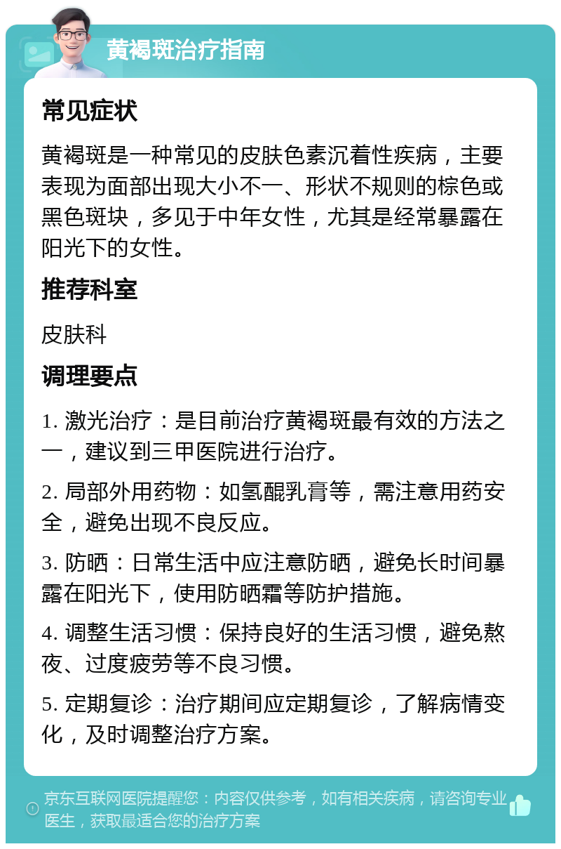 黄褐斑治疗指南 常见症状 黄褐斑是一种常见的皮肤色素沉着性疾病，主要表现为面部出现大小不一、形状不规则的棕色或黑色斑块，多见于中年女性，尤其是经常暴露在阳光下的女性。 推荐科室 皮肤科 调理要点 1. 激光治疗：是目前治疗黄褐斑最有效的方法之一，建议到三甲医院进行治疗。 2. 局部外用药物：如氢醌乳膏等，需注意用药安全，避免出现不良反应。 3. 防晒：日常生活中应注意防晒，避免长时间暴露在阳光下，使用防晒霜等防护措施。 4. 调整生活习惯：保持良好的生活习惯，避免熬夜、过度疲劳等不良习惯。 5. 定期复诊：治疗期间应定期复诊，了解病情变化，及时调整治疗方案。