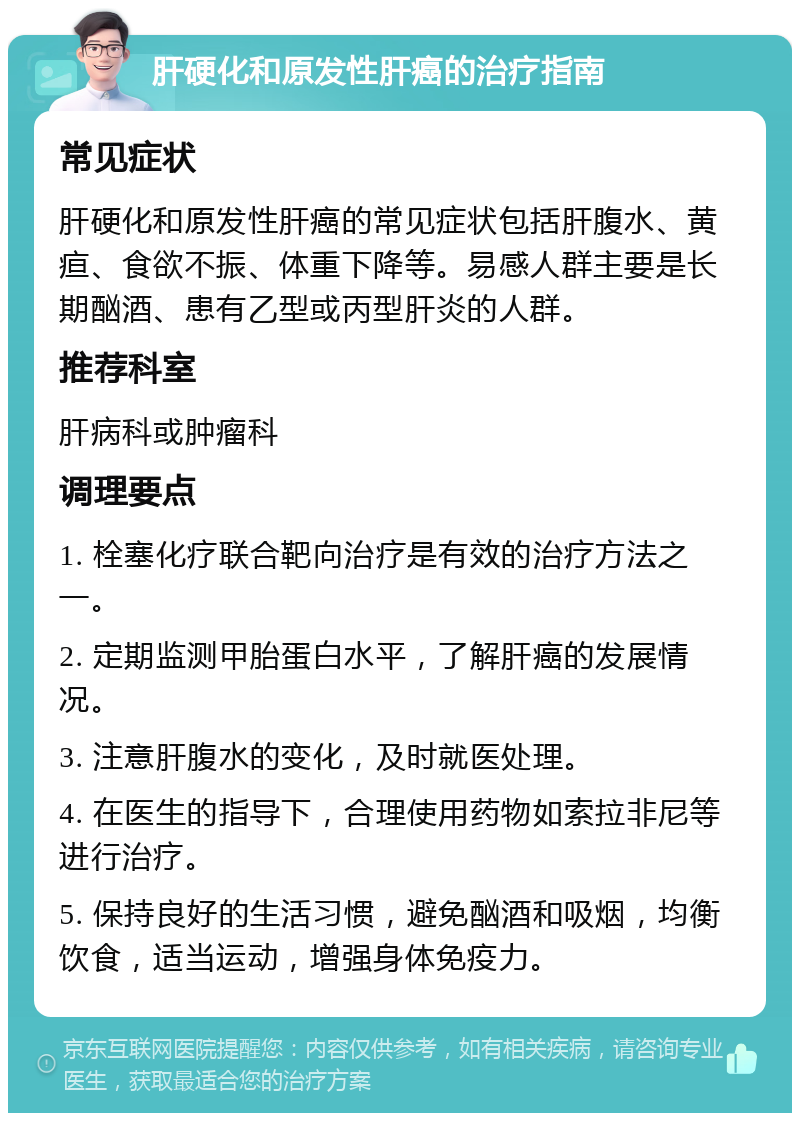 肝硬化和原发性肝癌的治疗指南 常见症状 肝硬化和原发性肝癌的常见症状包括肝腹水、黄疸、食欲不振、体重下降等。易感人群主要是长期酗酒、患有乙型或丙型肝炎的人群。 推荐科室 肝病科或肿瘤科 调理要点 1. 栓塞化疗联合靶向治疗是有效的治疗方法之一。 2. 定期监测甲胎蛋白水平，了解肝癌的发展情况。 3. 注意肝腹水的变化，及时就医处理。 4. 在医生的指导下，合理使用药物如索拉非尼等进行治疗。 5. 保持良好的生活习惯，避免酗酒和吸烟，均衡饮食，适当运动，增强身体免疫力。