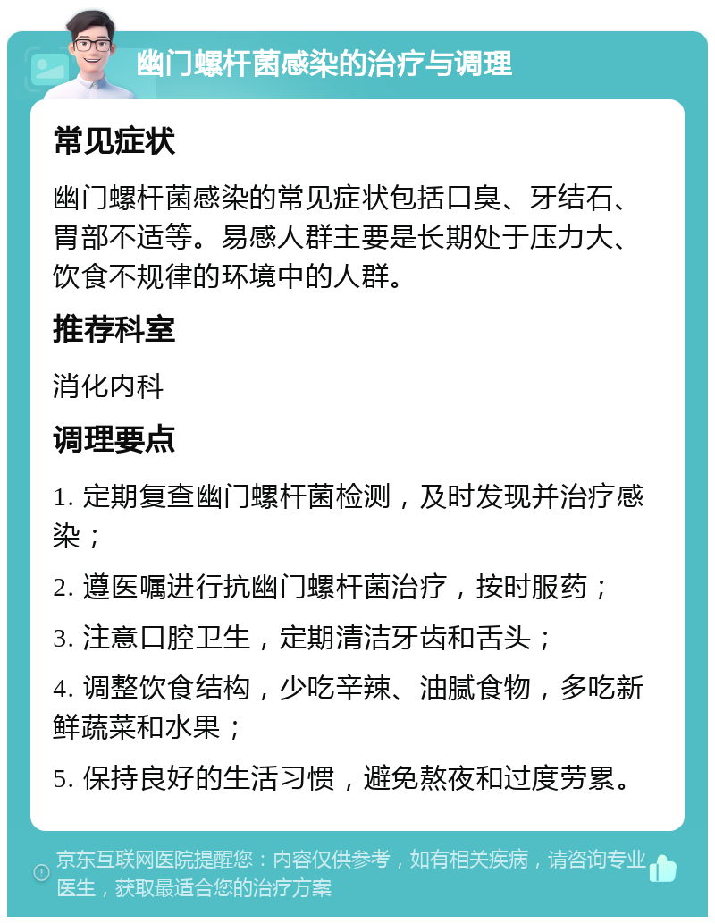 幽门螺杆菌感染的治疗与调理 常见症状 幽门螺杆菌感染的常见症状包括口臭、牙结石、胃部不适等。易感人群主要是长期处于压力大、饮食不规律的环境中的人群。 推荐科室 消化内科 调理要点 1. 定期复查幽门螺杆菌检测，及时发现并治疗感染； 2. 遵医嘱进行抗幽门螺杆菌治疗，按时服药； 3. 注意口腔卫生，定期清洁牙齿和舌头； 4. 调整饮食结构，少吃辛辣、油腻食物，多吃新鲜蔬菜和水果； 5. 保持良好的生活习惯，避免熬夜和过度劳累。