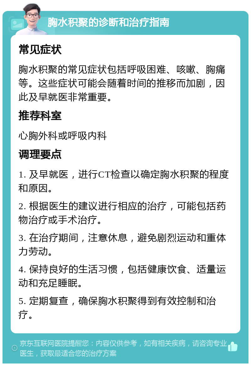 胸水积聚的诊断和治疗指南 常见症状 胸水积聚的常见症状包括呼吸困难、咳嗽、胸痛等。这些症状可能会随着时间的推移而加剧，因此及早就医非常重要。 推荐科室 心胸外科或呼吸内科 调理要点 1. 及早就医，进行CT检查以确定胸水积聚的程度和原因。 2. 根据医生的建议进行相应的治疗，可能包括药物治疗或手术治疗。 3. 在治疗期间，注意休息，避免剧烈运动和重体力劳动。 4. 保持良好的生活习惯，包括健康饮食、适量运动和充足睡眠。 5. 定期复查，确保胸水积聚得到有效控制和治疗。