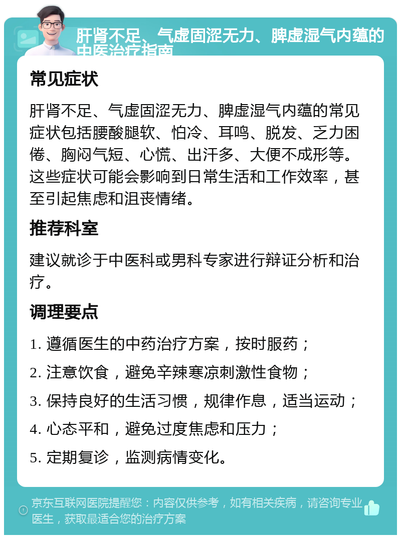 肝肾不足、气虚固涩无力、脾虚湿气内蕴的中医治疗指南 常见症状 肝肾不足、气虚固涩无力、脾虚湿气内蕴的常见症状包括腰酸腿软、怕冷、耳鸣、脱发、乏力困倦、胸闷气短、心慌、出汗多、大便不成形等。这些症状可能会影响到日常生活和工作效率，甚至引起焦虑和沮丧情绪。 推荐科室 建议就诊于中医科或男科专家进行辩证分析和治疗。 调理要点 1. 遵循医生的中药治疗方案，按时服药； 2. 注意饮食，避免辛辣寒凉刺激性食物； 3. 保持良好的生活习惯，规律作息，适当运动； 4. 心态平和，避免过度焦虑和压力； 5. 定期复诊，监测病情变化。