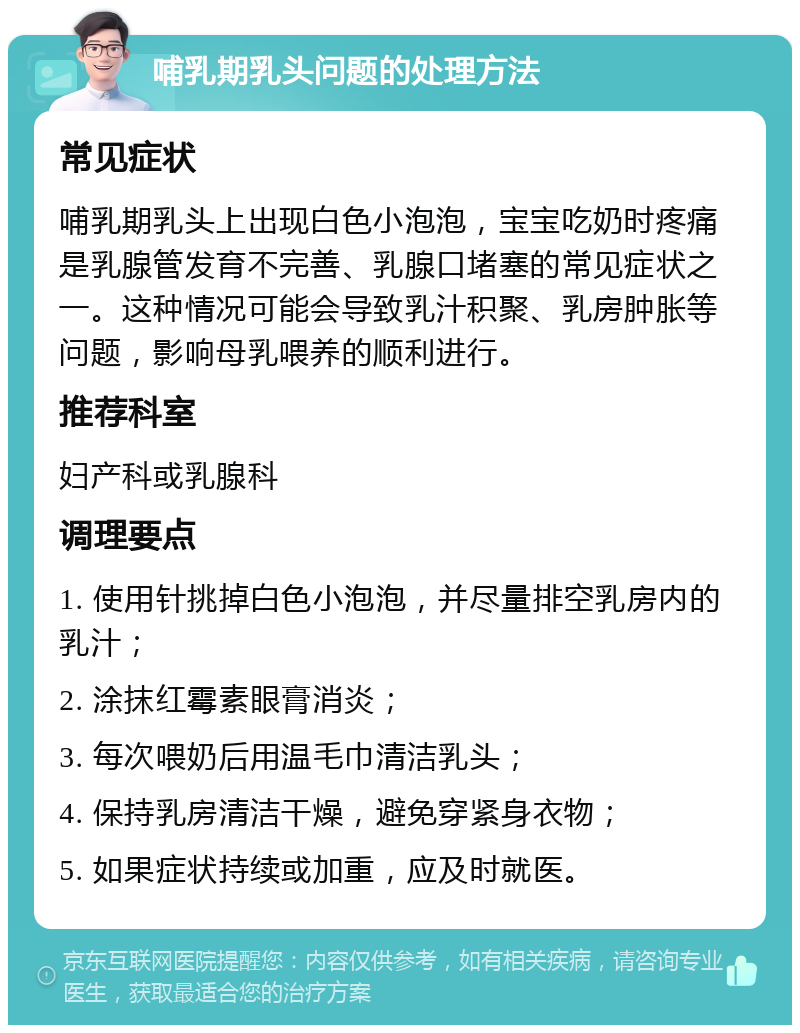 哺乳期乳头问题的处理方法 常见症状 哺乳期乳头上出现白色小泡泡，宝宝吃奶时疼痛是乳腺管发育不完善、乳腺口堵塞的常见症状之一。这种情况可能会导致乳汁积聚、乳房肿胀等问题，影响母乳喂养的顺利进行。 推荐科室 妇产科或乳腺科 调理要点 1. 使用针挑掉白色小泡泡，并尽量排空乳房内的乳汁； 2. 涂抹红霉素眼膏消炎； 3. 每次喂奶后用温毛巾清洁乳头； 4. 保持乳房清洁干燥，避免穿紧身衣物； 5. 如果症状持续或加重，应及时就医。