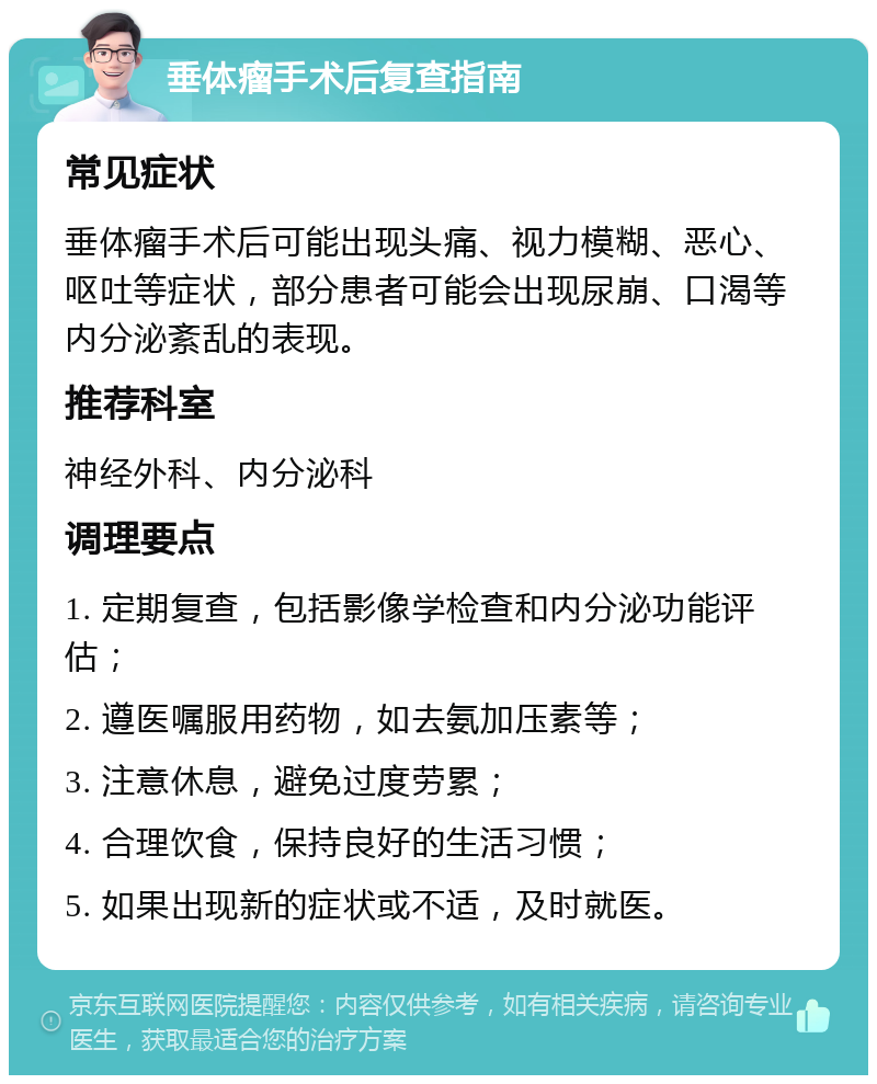 垂体瘤手术后复查指南 常见症状 垂体瘤手术后可能出现头痛、视力模糊、恶心、呕吐等症状，部分患者可能会出现尿崩、口渴等内分泌紊乱的表现。 推荐科室 神经外科、内分泌科 调理要点 1. 定期复查，包括影像学检查和内分泌功能评估； 2. 遵医嘱服用药物，如去氨加压素等； 3. 注意休息，避免过度劳累； 4. 合理饮食，保持良好的生活习惯； 5. 如果出现新的症状或不适，及时就医。