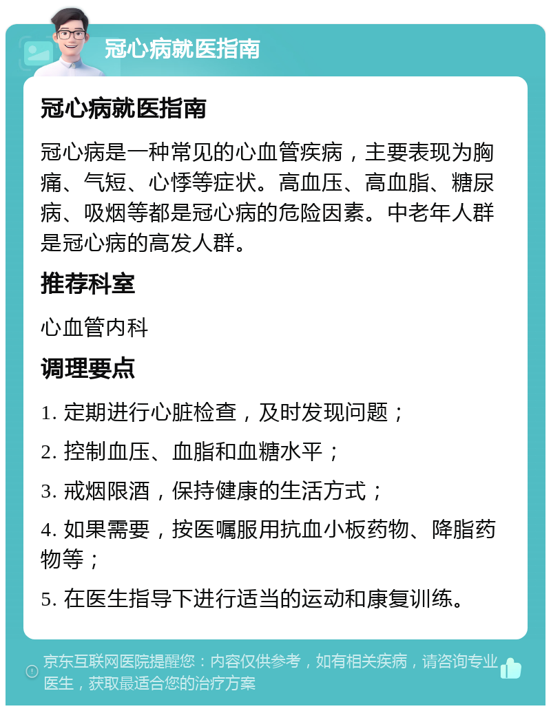 冠心病就医指南 冠心病就医指南 冠心病是一种常见的心血管疾病，主要表现为胸痛、气短、心悸等症状。高血压、高血脂、糖尿病、吸烟等都是冠心病的危险因素。中老年人群是冠心病的高发人群。 推荐科室 心血管内科 调理要点 1. 定期进行心脏检查，及时发现问题； 2. 控制血压、血脂和血糖水平； 3. 戒烟限酒，保持健康的生活方式； 4. 如果需要，按医嘱服用抗血小板药物、降脂药物等； 5. 在医生指导下进行适当的运动和康复训练。