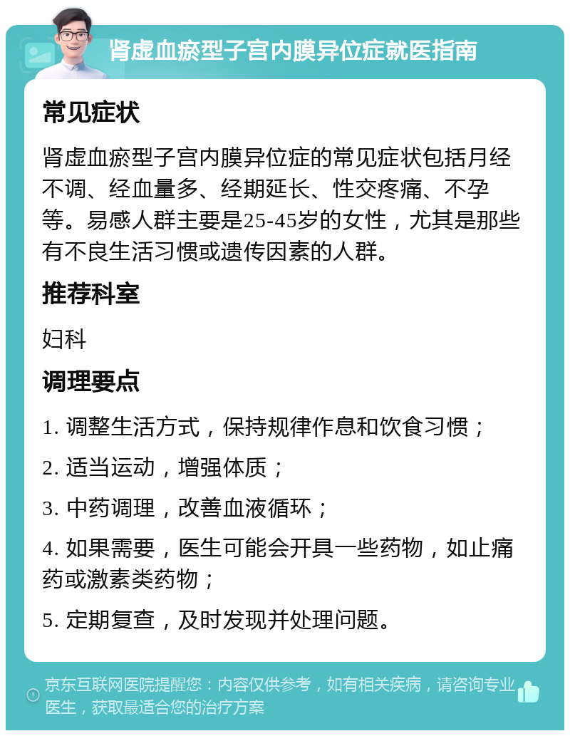 肾虚血瘀型子宫内膜异位症就医指南 常见症状 肾虚血瘀型子宫内膜异位症的常见症状包括月经不调、经血量多、经期延长、性交疼痛、不孕等。易感人群主要是25-45岁的女性，尤其是那些有不良生活习惯或遗传因素的人群。 推荐科室 妇科 调理要点 1. 调整生活方式，保持规律作息和饮食习惯； 2. 适当运动，增强体质； 3. 中药调理，改善血液循环； 4. 如果需要，医生可能会开具一些药物，如止痛药或激素类药物； 5. 定期复查，及时发现并处理问题。