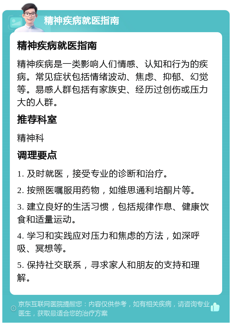 精神疾病就医指南 精神疾病就医指南 精神疾病是一类影响人们情感、认知和行为的疾病。常见症状包括情绪波动、焦虑、抑郁、幻觉等。易感人群包括有家族史、经历过创伤或压力大的人群。 推荐科室 精神科 调理要点 1. 及时就医，接受专业的诊断和治疗。 2. 按照医嘱服用药物，如维思通利培酮片等。 3. 建立良好的生活习惯，包括规律作息、健康饮食和适量运动。 4. 学习和实践应对压力和焦虑的方法，如深呼吸、冥想等。 5. 保持社交联系，寻求家人和朋友的支持和理解。