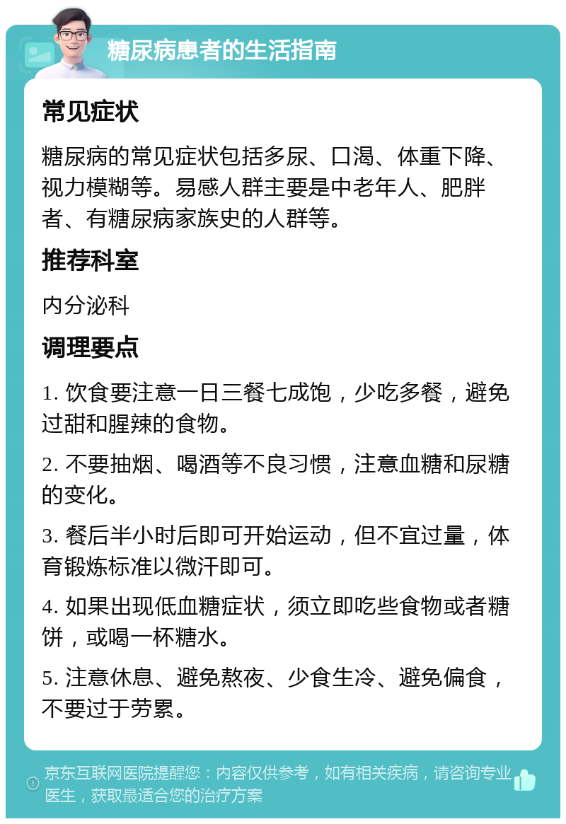 糖尿病患者的生活指南 常见症状 糖尿病的常见症状包括多尿、口渴、体重下降、视力模糊等。易感人群主要是中老年人、肥胖者、有糖尿病家族史的人群等。 推荐科室 内分泌科 调理要点 1. 饮食要注意一日三餐七成饱，少吃多餐，避免过甜和腥辣的食物。 2. 不要抽烟、喝酒等不良习惯，注意血糖和尿糖的变化。 3. 餐后半小时后即可开始运动，但不宜过量，体育锻炼标准以微汗即可。 4. 如果出现低血糖症状，须立即吃些食物或者糖饼，或喝一杯糖水。 5. 注意休息、避免熬夜、少食生冷、避免偏食，不要过于劳累。