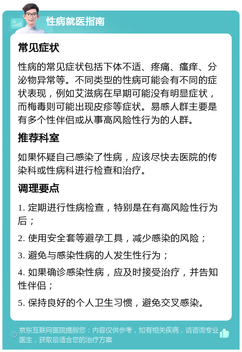 性病就医指南 常见症状 性病的常见症状包括下体不适、疼痛、瘙痒、分泌物异常等。不同类型的性病可能会有不同的症状表现，例如艾滋病在早期可能没有明显症状，而梅毒则可能出现皮疹等症状。易感人群主要是有多个性伴侣或从事高风险性行为的人群。 推荐科室 如果怀疑自己感染了性病，应该尽快去医院的传染科或性病科进行检查和治疗。 调理要点 1. 定期进行性病检查，特别是在有高风险性行为后； 2. 使用安全套等避孕工具，减少感染的风险； 3. 避免与感染性病的人发生性行为； 4. 如果确诊感染性病，应及时接受治疗，并告知性伴侣； 5. 保持良好的个人卫生习惯，避免交叉感染。