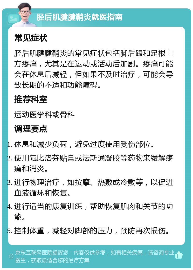 胫后肌腱腱鞘炎就医指南 常见症状 胫后肌腱腱鞘炎的常见症状包括脚后跟和足根上方疼痛，尤其是在运动或活动后加剧。疼痛可能会在休息后减轻，但如果不及时治疗，可能会导致长期的不适和功能障碍。 推荐科室 运动医学科或骨科 调理要点 休息和减少负荷，避免过度使用受伤部位。 使用氟比洛芬贴膏或法斯通凝胶等药物来缓解疼痛和消炎。 进行物理治疗，如按摩、热敷或冷敷等，以促进血液循环和恢复。 进行适当的康复训练，帮助恢复肌肉和关节的功能。 控制体重，减轻对脚部的压力，预防再次损伤。