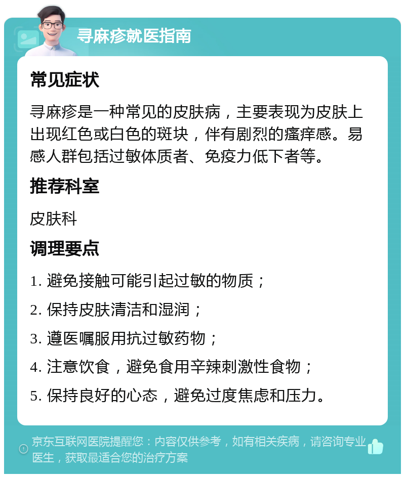 寻麻疹就医指南 常见症状 寻麻疹是一种常见的皮肤病，主要表现为皮肤上出现红色或白色的斑块，伴有剧烈的瘙痒感。易感人群包括过敏体质者、免疫力低下者等。 推荐科室 皮肤科 调理要点 1. 避免接触可能引起过敏的物质； 2. 保持皮肤清洁和湿润； 3. 遵医嘱服用抗过敏药物； 4. 注意饮食，避免食用辛辣刺激性食物； 5. 保持良好的心态，避免过度焦虑和压力。