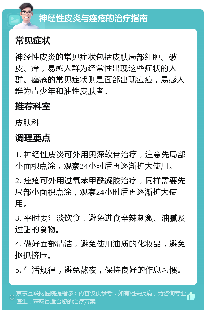 神经性皮炎与痤疮的治疗指南 常见症状 神经性皮炎的常见症状包括皮肤局部红肿、破皮、痒，易感人群为经常性出现这些症状的人群。痤疮的常见症状则是面部出现痘痘，易感人群为青少年和油性皮肤者。 推荐科室 皮肤科 调理要点 1. 神经性皮炎可外用奥深软膏治疗，注意先局部小面积点涂，观察24小时后再逐渐扩大使用。 2. 痤疮可外用过氧苯甲酰凝胶治疗，同样需要先局部小面积点涂，观察24小时后再逐渐扩大使用。 3. 平时要清淡饮食，避免进食辛辣刺激、油腻及过甜的食物。 4. 做好面部清洁，避免使用油质的化妆品，避免抠抓挤压。 5. 生活规律，避免熬夜，保持良好的作息习惯。