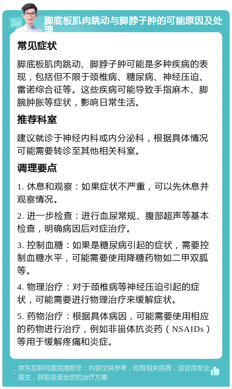 脚底板肌肉跳动与脚脖子肿的可能原因及处理 常见症状 脚底板肌肉跳动、脚脖子肿可能是多种疾病的表现，包括但不限于颈椎病、糖尿病、神经压迫、雷诺综合征等。这些疾病可能导致手指麻木、脚腕肿胀等症状，影响日常生活。 推荐科室 建议就诊于神经内科或内分泌科，根据具体情况可能需要转诊至其他相关科室。 调理要点 1. 休息和观察：如果症状不严重，可以先休息并观察情况。 2. 进一步检查：进行血尿常规、腹部超声等基本检查，明确病因后对症治疗。 3. 控制血糖：如果是糖尿病引起的症状，需要控制血糖水平，可能需要使用降糖药物如二甲双胍等。 4. 物理治疗：对于颈椎病等神经压迫引起的症状，可能需要进行物理治疗来缓解症状。 5. 药物治疗：根据具体病因，可能需要使用相应的药物进行治疗，例如非甾体抗炎药（NSAIDs）等用于缓解疼痛和炎症。