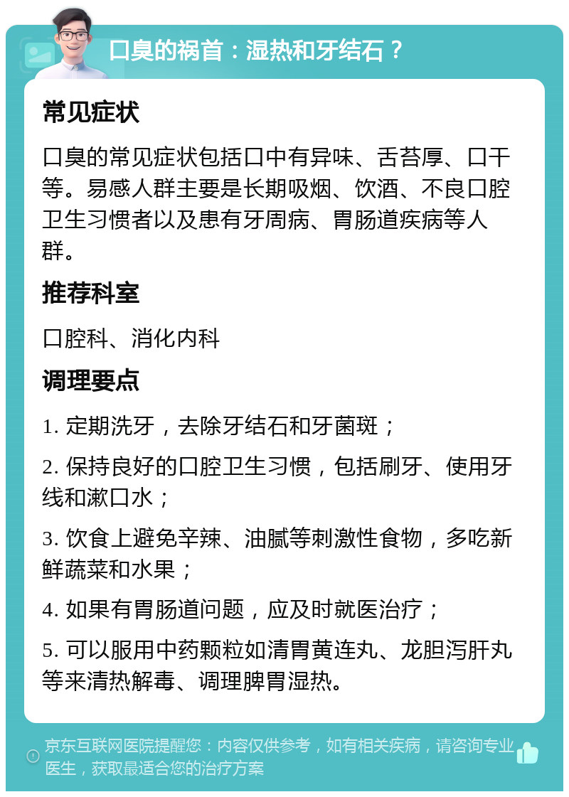 口臭的祸首：湿热和牙结石？ 常见症状 口臭的常见症状包括口中有异味、舌苔厚、口干等。易感人群主要是长期吸烟、饮酒、不良口腔卫生习惯者以及患有牙周病、胃肠道疾病等人群。 推荐科室 口腔科、消化内科 调理要点 1. 定期洗牙，去除牙结石和牙菌斑； 2. 保持良好的口腔卫生习惯，包括刷牙、使用牙线和漱口水； 3. 饮食上避免辛辣、油腻等刺激性食物，多吃新鲜蔬菜和水果； 4. 如果有胃肠道问题，应及时就医治疗； 5. 可以服用中药颗粒如清胃黄连丸、龙胆泻肝丸等来清热解毒、调理脾胃湿热。