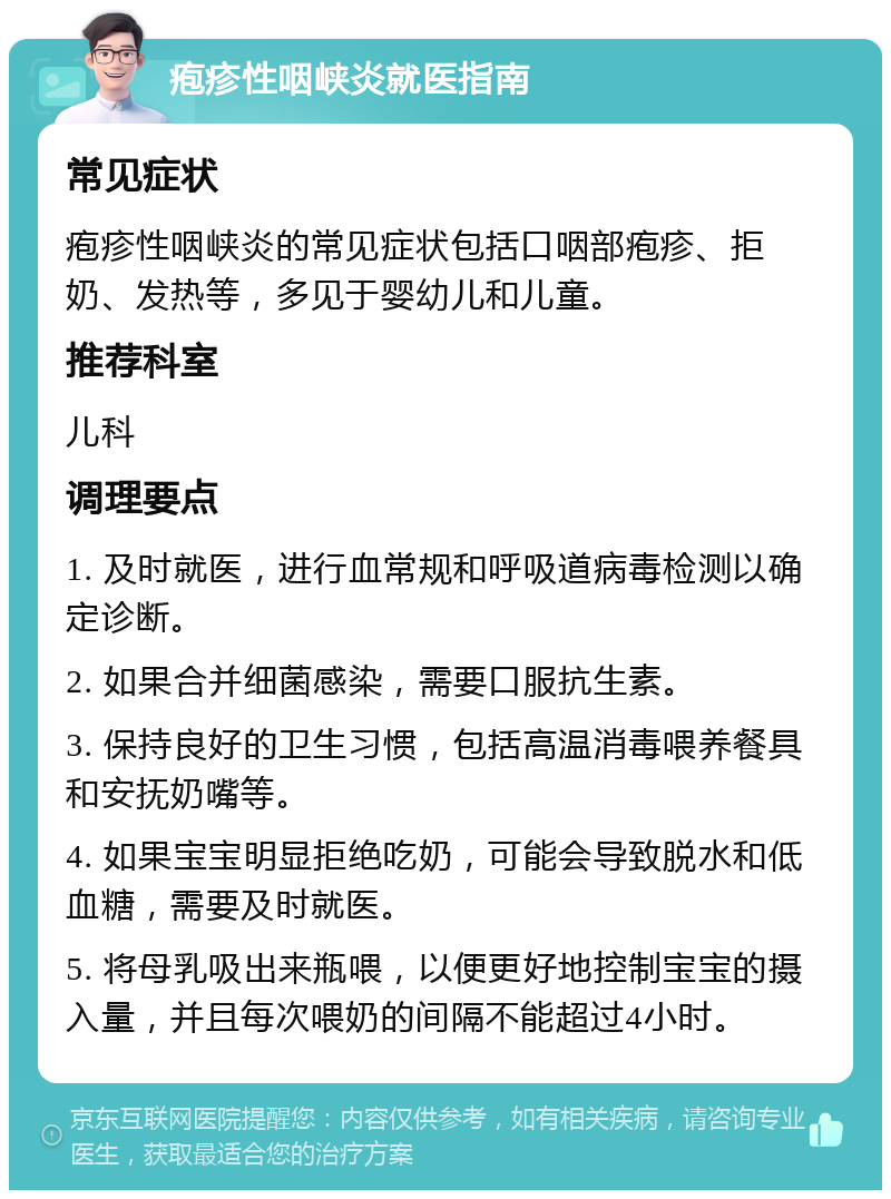 疱疹性咽峡炎就医指南 常见症状 疱疹性咽峡炎的常见症状包括口咽部疱疹、拒奶、发热等，多见于婴幼儿和儿童。 推荐科室 儿科 调理要点 1. 及时就医，进行血常规和呼吸道病毒检测以确定诊断。 2. 如果合并细菌感染，需要口服抗生素。 3. 保持良好的卫生习惯，包括高温消毒喂养餐具和安抚奶嘴等。 4. 如果宝宝明显拒绝吃奶，可能会导致脱水和低血糖，需要及时就医。 5. 将母乳吸出来瓶喂，以便更好地控制宝宝的摄入量，并且每次喂奶的间隔不能超过4小时。