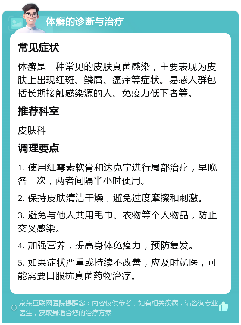 体癣的诊断与治疗 常见症状 体癣是一种常见的皮肤真菌感染，主要表现为皮肤上出现红斑、鳞屑、瘙痒等症状。易感人群包括长期接触感染源的人、免疫力低下者等。 推荐科室 皮肤科 调理要点 1. 使用红霉素软膏和达克宁进行局部治疗，早晚各一次，两者间隔半小时使用。 2. 保持皮肤清洁干燥，避免过度摩擦和刺激。 3. 避免与他人共用毛巾、衣物等个人物品，防止交叉感染。 4. 加强营养，提高身体免疫力，预防复发。 5. 如果症状严重或持续不改善，应及时就医，可能需要口服抗真菌药物治疗。