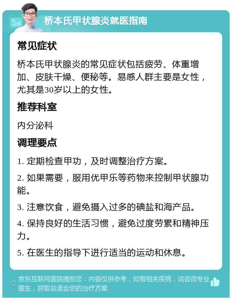 桥本氏甲状腺炎就医指南 常见症状 桥本氏甲状腺炎的常见症状包括疲劳、体重增加、皮肤干燥、便秘等。易感人群主要是女性，尤其是30岁以上的女性。 推荐科室 内分泌科 调理要点 1. 定期检查甲功，及时调整治疗方案。 2. 如果需要，服用优甲乐等药物来控制甲状腺功能。 3. 注意饮食，避免摄入过多的碘盐和海产品。 4. 保持良好的生活习惯，避免过度劳累和精神压力。 5. 在医生的指导下进行适当的运动和休息。