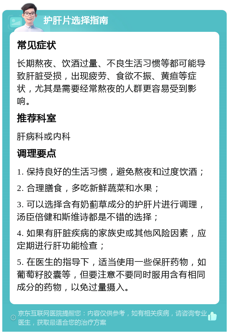 护肝片选择指南 常见症状 长期熬夜、饮酒过量、不良生活习惯等都可能导致肝脏受损，出现疲劳、食欲不振、黄疸等症状，尤其是需要经常熬夜的人群更容易受到影响。 推荐科室 肝病科或内科 调理要点 1. 保持良好的生活习惯，避免熬夜和过度饮酒； 2. 合理膳食，多吃新鲜蔬菜和水果； 3. 可以选择含有奶蓟草成分的护肝片进行调理，汤臣倍健和斯维诗都是不错的选择； 4. 如果有肝脏疾病的家族史或其他风险因素，应定期进行肝功能检查； 5. 在医生的指导下，适当使用一些保肝药物，如葡萄籽胶囊等，但要注意不要同时服用含有相同成分的药物，以免过量摄入。