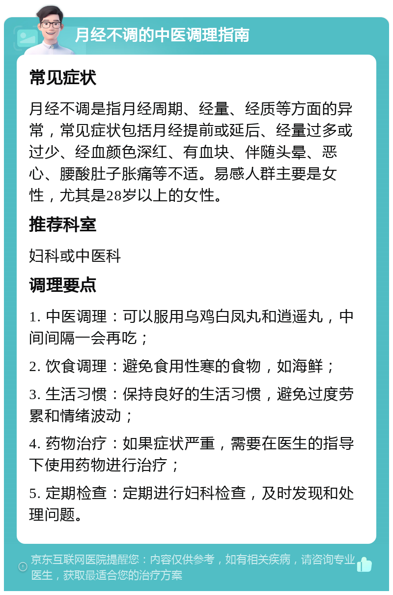 月经不调的中医调理指南 常见症状 月经不调是指月经周期、经量、经质等方面的异常，常见症状包括月经提前或延后、经量过多或过少、经血颜色深红、有血块、伴随头晕、恶心、腰酸肚子胀痛等不适。易感人群主要是女性，尤其是28岁以上的女性。 推荐科室 妇科或中医科 调理要点 1. 中医调理：可以服用乌鸡白凤丸和逍遥丸，中间间隔一会再吃； 2. 饮食调理：避免食用性寒的食物，如海鲜； 3. 生活习惯：保持良好的生活习惯，避免过度劳累和情绪波动； 4. 药物治疗：如果症状严重，需要在医生的指导下使用药物进行治疗； 5. 定期检查：定期进行妇科检查，及时发现和处理问题。