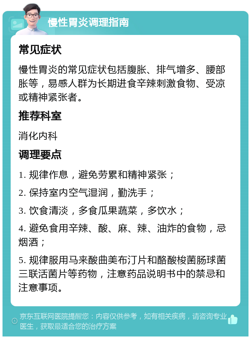 慢性胃炎调理指南 常见症状 慢性胃炎的常见症状包括腹胀、排气增多、腰部胀等，易感人群为长期进食辛辣刺激食物、受凉或精神紧张者。 推荐科室 消化内科 调理要点 1. 规律作息，避免劳累和精神紧张； 2. 保持室内空气湿润，勤洗手； 3. 饮食清淡，多食瓜果蔬菜，多饮水； 4. 避免食用辛辣、酸、麻、辣、油炸的食物，忌烟酒； 5. 规律服用马来酸曲美布汀片和酪酸梭菌肠球菌三联活菌片等药物，注意药品说明书中的禁忌和注意事项。