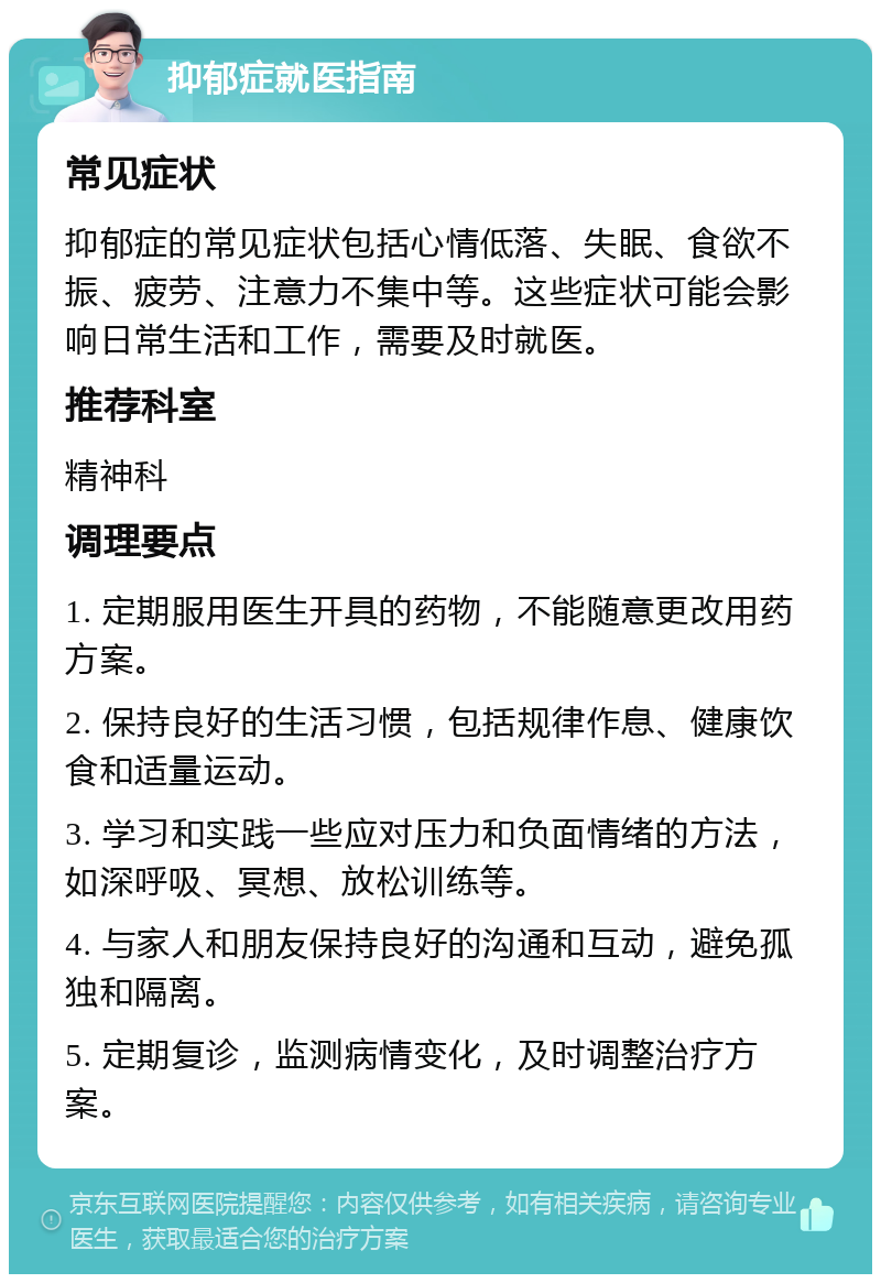 抑郁症就医指南 常见症状 抑郁症的常见症状包括心情低落、失眠、食欲不振、疲劳、注意力不集中等。这些症状可能会影响日常生活和工作，需要及时就医。 推荐科室 精神科 调理要点 1. 定期服用医生开具的药物，不能随意更改用药方案。 2. 保持良好的生活习惯，包括规律作息、健康饮食和适量运动。 3. 学习和实践一些应对压力和负面情绪的方法，如深呼吸、冥想、放松训练等。 4. 与家人和朋友保持良好的沟通和互动，避免孤独和隔离。 5. 定期复诊，监测病情变化，及时调整治疗方案。