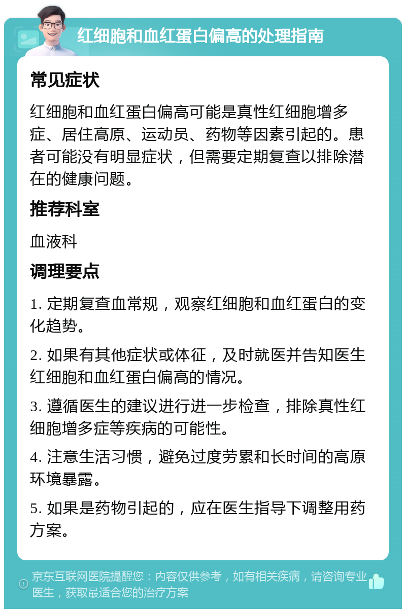 红细胞和血红蛋白偏高的处理指南 常见症状 红细胞和血红蛋白偏高可能是真性红细胞增多症、居住高原、运动员、药物等因素引起的。患者可能没有明显症状，但需要定期复查以排除潜在的健康问题。 推荐科室 血液科 调理要点 1. 定期复查血常规，观察红细胞和血红蛋白的变化趋势。 2. 如果有其他症状或体征，及时就医并告知医生红细胞和血红蛋白偏高的情况。 3. 遵循医生的建议进行进一步检查，排除真性红细胞增多症等疾病的可能性。 4. 注意生活习惯，避免过度劳累和长时间的高原环境暴露。 5. 如果是药物引起的，应在医生指导下调整用药方案。