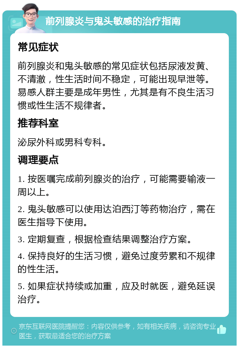 前列腺炎与鬼头敏感的治疗指南 常见症状 前列腺炎和鬼头敏感的常见症状包括尿液发黄、不清澈，性生活时间不稳定，可能出现早泄等。易感人群主要是成年男性，尤其是有不良生活习惯或性生活不规律者。 推荐科室 泌尿外科或男科专科。 调理要点 1. 按医嘱完成前列腺炎的治疗，可能需要输液一周以上。 2. 鬼头敏感可以使用达泊西汀等药物治疗，需在医生指导下使用。 3. 定期复查，根据检查结果调整治疗方案。 4. 保持良好的生活习惯，避免过度劳累和不规律的性生活。 5. 如果症状持续或加重，应及时就医，避免延误治疗。