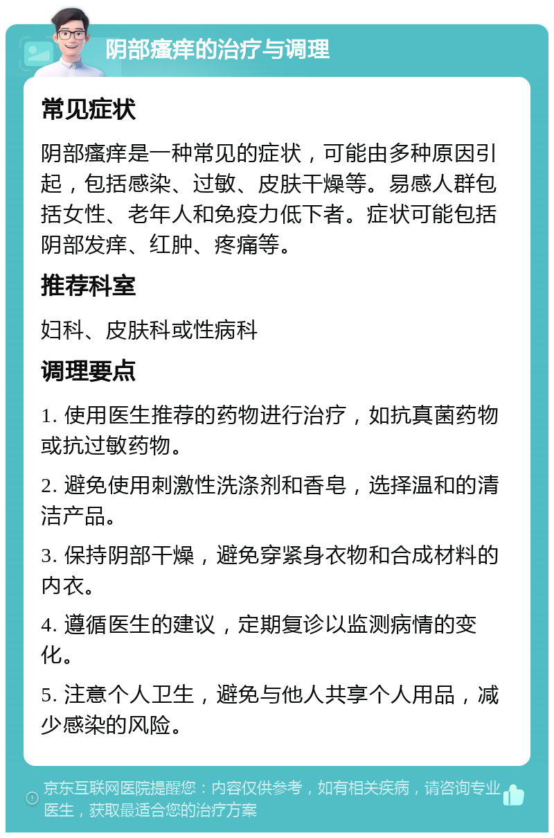 阴部瘙痒的治疗与调理 常见症状 阴部瘙痒是一种常见的症状，可能由多种原因引起，包括感染、过敏、皮肤干燥等。易感人群包括女性、老年人和免疫力低下者。症状可能包括阴部发痒、红肿、疼痛等。 推荐科室 妇科、皮肤科或性病科 调理要点 1. 使用医生推荐的药物进行治疗，如抗真菌药物或抗过敏药物。 2. 避免使用刺激性洗涤剂和香皂，选择温和的清洁产品。 3. 保持阴部干燥，避免穿紧身衣物和合成材料的内衣。 4. 遵循医生的建议，定期复诊以监测病情的变化。 5. 注意个人卫生，避免与他人共享个人用品，减少感染的风险。