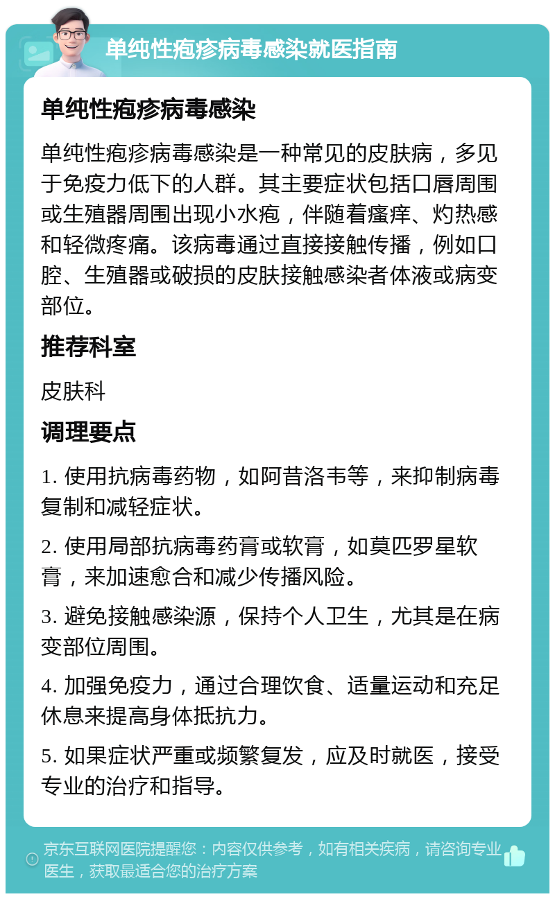 单纯性疱疹病毒感染就医指南 单纯性疱疹病毒感染 单纯性疱疹病毒感染是一种常见的皮肤病，多见于免疫力低下的人群。其主要症状包括口唇周围或生殖器周围出现小水疱，伴随着瘙痒、灼热感和轻微疼痛。该病毒通过直接接触传播，例如口腔、生殖器或破损的皮肤接触感染者体液或病变部位。 推荐科室 皮肤科 调理要点 1. 使用抗病毒药物，如阿昔洛韦等，来抑制病毒复制和减轻症状。 2. 使用局部抗病毒药膏或软膏，如莫匹罗星软膏，来加速愈合和减少传播风险。 3. 避免接触感染源，保持个人卫生，尤其是在病变部位周围。 4. 加强免疫力，通过合理饮食、适量运动和充足休息来提高身体抵抗力。 5. 如果症状严重或频繁复发，应及时就医，接受专业的治疗和指导。