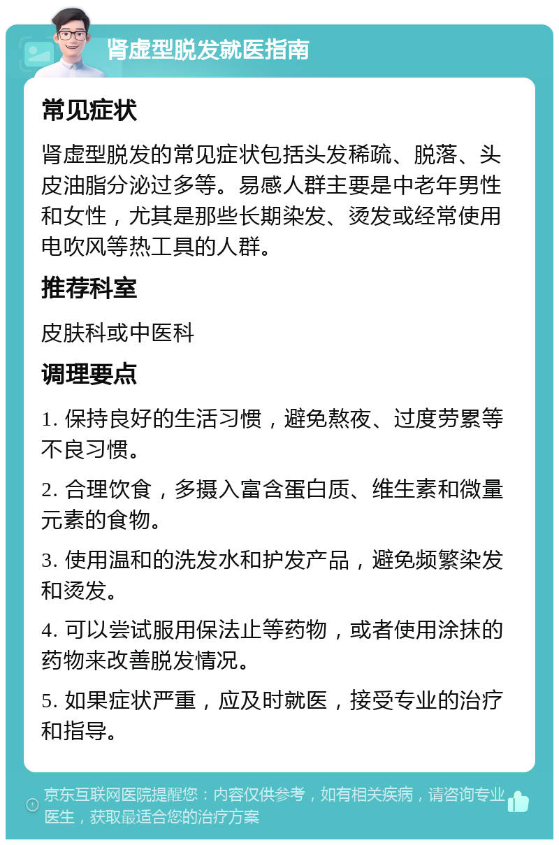 肾虚型脱发就医指南 常见症状 肾虚型脱发的常见症状包括头发稀疏、脱落、头皮油脂分泌过多等。易感人群主要是中老年男性和女性，尤其是那些长期染发、烫发或经常使用电吹风等热工具的人群。 推荐科室 皮肤科或中医科 调理要点 1. 保持良好的生活习惯，避免熬夜、过度劳累等不良习惯。 2. 合理饮食，多摄入富含蛋白质、维生素和微量元素的食物。 3. 使用温和的洗发水和护发产品，避免频繁染发和烫发。 4. 可以尝试服用保法止等药物，或者使用涂抹的药物来改善脱发情况。 5. 如果症状严重，应及时就医，接受专业的治疗和指导。