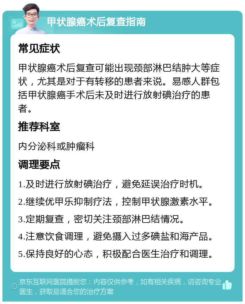 甲状腺癌术后复查指南 常见症状 甲状腺癌术后复查可能出现颈部淋巴结肿大等症状，尤其是对于有转移的患者来说。易感人群包括甲状腺癌手术后未及时进行放射碘治疗的患者。 推荐科室 内分泌科或肿瘤科 调理要点 1.及时进行放射碘治疗，避免延误治疗时机。 2.继续优甲乐抑制疗法，控制甲状腺激素水平。 3.定期复查，密切关注颈部淋巴结情况。 4.注意饮食调理，避免摄入过多碘盐和海产品。 5.保持良好的心态，积极配合医生治疗和调理。