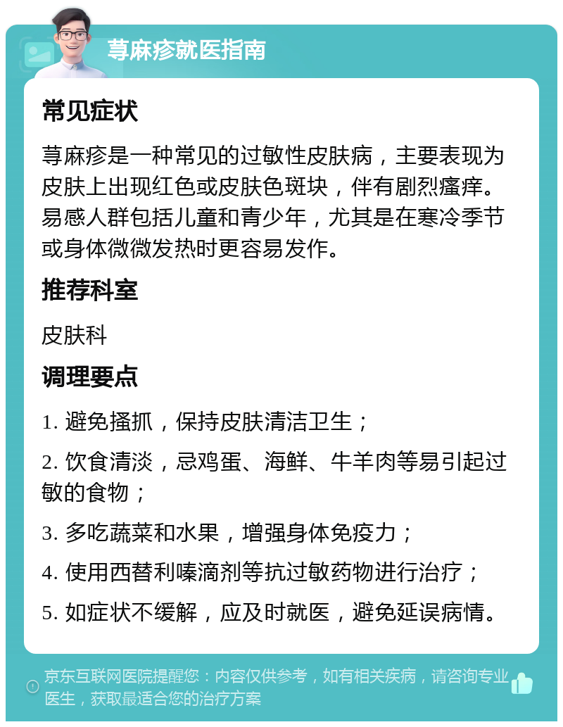 荨麻疹就医指南 常见症状 荨麻疹是一种常见的过敏性皮肤病，主要表现为皮肤上出现红色或皮肤色斑块，伴有剧烈瘙痒。易感人群包括儿童和青少年，尤其是在寒冷季节或身体微微发热时更容易发作。 推荐科室 皮肤科 调理要点 1. 避免搔抓，保持皮肤清洁卫生； 2. 饮食清淡，忌鸡蛋、海鲜、牛羊肉等易引起过敏的食物； 3. 多吃蔬菜和水果，增强身体免疫力； 4. 使用西替利嗪滴剂等抗过敏药物进行治疗； 5. 如症状不缓解，应及时就医，避免延误病情。