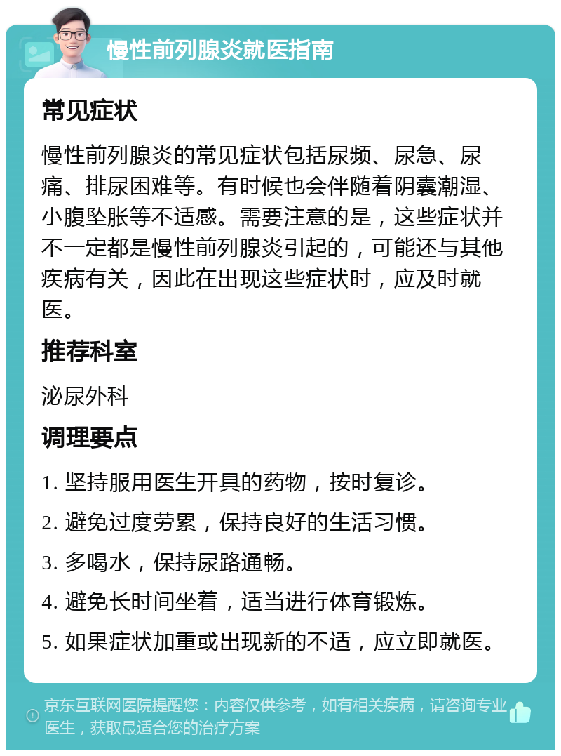 慢性前列腺炎就医指南 常见症状 慢性前列腺炎的常见症状包括尿频、尿急、尿痛、排尿困难等。有时候也会伴随着阴囊潮湿、小腹坠胀等不适感。需要注意的是，这些症状并不一定都是慢性前列腺炎引起的，可能还与其他疾病有关，因此在出现这些症状时，应及时就医。 推荐科室 泌尿外科 调理要点 1. 坚持服用医生开具的药物，按时复诊。 2. 避免过度劳累，保持良好的生活习惯。 3. 多喝水，保持尿路通畅。 4. 避免长时间坐着，适当进行体育锻炼。 5. 如果症状加重或出现新的不适，应立即就医。