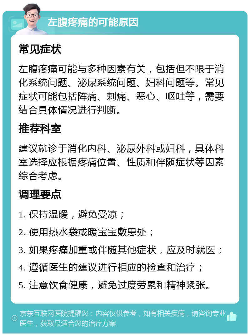 左腹疼痛的可能原因 常见症状 左腹疼痛可能与多种因素有关，包括但不限于消化系统问题、泌尿系统问题、妇科问题等。常见症状可能包括阵痛、刺痛、恶心、呕吐等，需要结合具体情况进行判断。 推荐科室 建议就诊于消化内科、泌尿外科或妇科，具体科室选择应根据疼痛位置、性质和伴随症状等因素综合考虑。 调理要点 1. 保持温暖，避免受凉； 2. 使用热水袋或暖宝宝敷患处； 3. 如果疼痛加重或伴随其他症状，应及时就医； 4. 遵循医生的建议进行相应的检查和治疗； 5. 注意饮食健康，避免过度劳累和精神紧张。