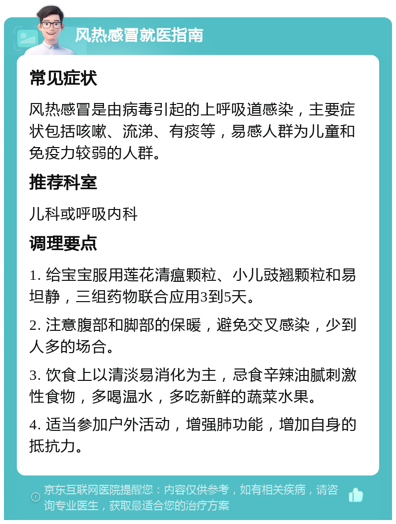 风热感冒就医指南 常见症状 风热感冒是由病毒引起的上呼吸道感染，主要症状包括咳嗽、流涕、有痰等，易感人群为儿童和免疫力较弱的人群。 推荐科室 儿科或呼吸内科 调理要点 1. 给宝宝服用莲花清瘟颗粒、小儿豉翘颗粒和易坦静，三组药物联合应用3到5天。 2. 注意腹部和脚部的保暖，避免交叉感染，少到人多的场合。 3. 饮食上以清淡易消化为主，忌食辛辣油腻刺激性食物，多喝温水，多吃新鲜的蔬菜水果。 4. 适当参加户外活动，增强肺功能，增加自身的抵抗力。