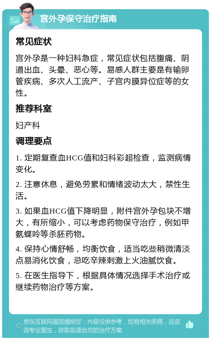 宫外孕保守治疗指南 常见症状 宫外孕是一种妇科急症，常见症状包括腹痛、阴道出血、头晕、恶心等。易感人群主要是有输卵管疾病、多次人工流产、子宫内膜异位症等的女性。 推荐科室 妇产科 调理要点 1. 定期复查血HCG值和妇科彩超检查，监测病情变化。 2. 注意休息，避免劳累和情绪波动太大，禁性生活。 3. 如果血HCG值下降明显，附件宫外孕包块不增大，有所缩小，可以考虑药物保守治疗，例如甲氨蝶呤等杀胚药物。 4. 保持心情舒畅，均衡饮食，适当吃些稍微清淡点易消化饮食，忌吃辛辣刺激上火油腻饮食。 5. 在医生指导下，根据具体情况选择手术治疗或继续药物治疗等方案。