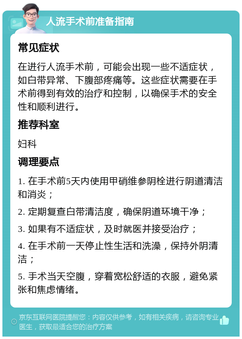 人流手术前准备指南 常见症状 在进行人流手术前，可能会出现一些不适症状，如白带异常、下腹部疼痛等。这些症状需要在手术前得到有效的治疗和控制，以确保手术的安全性和顺利进行。 推荐科室 妇科 调理要点 1. 在手术前5天内使用甲硝维参阴栓进行阴道清洁和消炎； 2. 定期复查白带清洁度，确保阴道环境干净； 3. 如果有不适症状，及时就医并接受治疗； 4. 在手术前一天停止性生活和洗澡，保持外阴清洁； 5. 手术当天空腹，穿着宽松舒适的衣服，避免紧张和焦虑情绪。