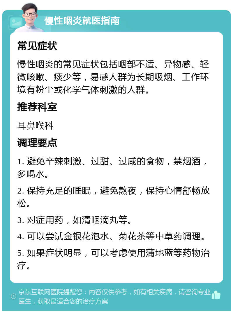 慢性咽炎就医指南 常见症状 慢性咽炎的常见症状包括咽部不适、异物感、轻微咳嗽、痰少等，易感人群为长期吸烟、工作环境有粉尘或化学气体刺激的人群。 推荐科室 耳鼻喉科 调理要点 1. 避免辛辣刺激、过甜、过咸的食物，禁烟酒，多喝水。 2. 保持充足的睡眠，避免熬夜，保持心情舒畅放松。 3. 对症用药，如清咽滴丸等。 4. 可以尝试金银花泡水、菊花茶等中草药调理。 5. 如果症状明显，可以考虑使用蒲地蓝等药物治疗。