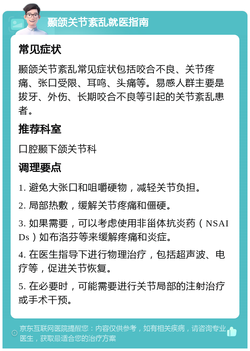 颞颌关节紊乱就医指南 常见症状 颞颌关节紊乱常见症状包括咬合不良、关节疼痛、张口受限、耳鸣、头痛等。易感人群主要是拔牙、外伤、长期咬合不良等引起的关节紊乱患者。 推荐科室 口腔颞下颌关节科 调理要点 1. 避免大张口和咀嚼硬物，减轻关节负担。 2. 局部热敷，缓解关节疼痛和僵硬。 3. 如果需要，可以考虑使用非甾体抗炎药（NSAIDs）如布洛芬等来缓解疼痛和炎症。 4. 在医生指导下进行物理治疗，包括超声波、电疗等，促进关节恢复。 5. 在必要时，可能需要进行关节局部的注射治疗或手术干预。