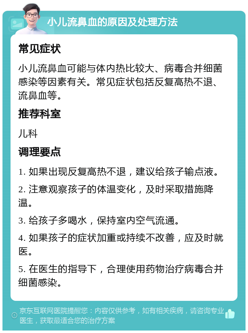 小儿流鼻血的原因及处理方法 常见症状 小儿流鼻血可能与体内热比较大、病毒合并细菌感染等因素有关。常见症状包括反复高热不退、流鼻血等。 推荐科室 儿科 调理要点 1. 如果出现反复高热不退，建议给孩子输点液。 2. 注意观察孩子的体温变化，及时采取措施降温。 3. 给孩子多喝水，保持室内空气流通。 4. 如果孩子的症状加重或持续不改善，应及时就医。 5. 在医生的指导下，合理使用药物治疗病毒合并细菌感染。