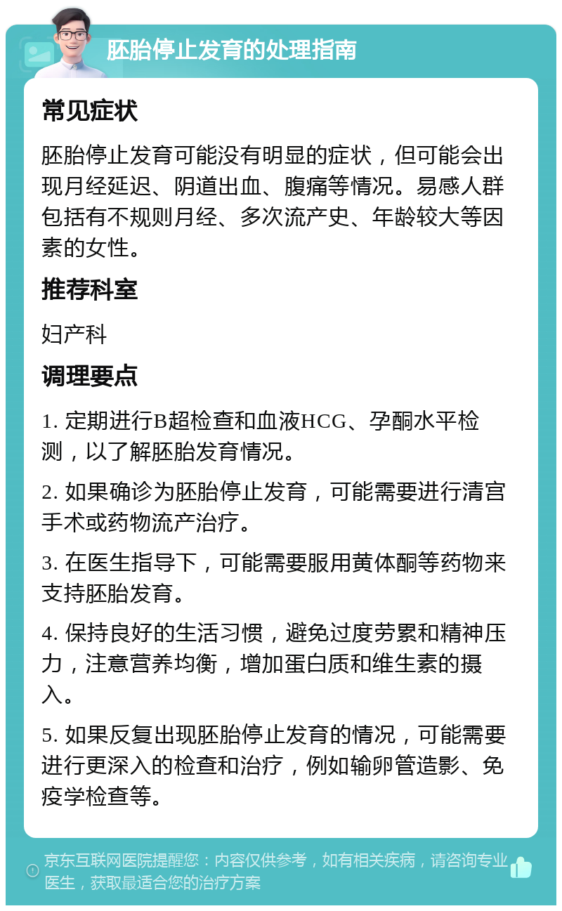 胚胎停止发育的处理指南 常见症状 胚胎停止发育可能没有明显的症状，但可能会出现月经延迟、阴道出血、腹痛等情况。易感人群包括有不规则月经、多次流产史、年龄较大等因素的女性。 推荐科室 妇产科 调理要点 1. 定期进行B超检查和血液HCG、孕酮水平检测，以了解胚胎发育情况。 2. 如果确诊为胚胎停止发育，可能需要进行清宫手术或药物流产治疗。 3. 在医生指导下，可能需要服用黄体酮等药物来支持胚胎发育。 4. 保持良好的生活习惯，避免过度劳累和精神压力，注意营养均衡，增加蛋白质和维生素的摄入。 5. 如果反复出现胚胎停止发育的情况，可能需要进行更深入的检查和治疗，例如输卵管造影、免疫学检查等。