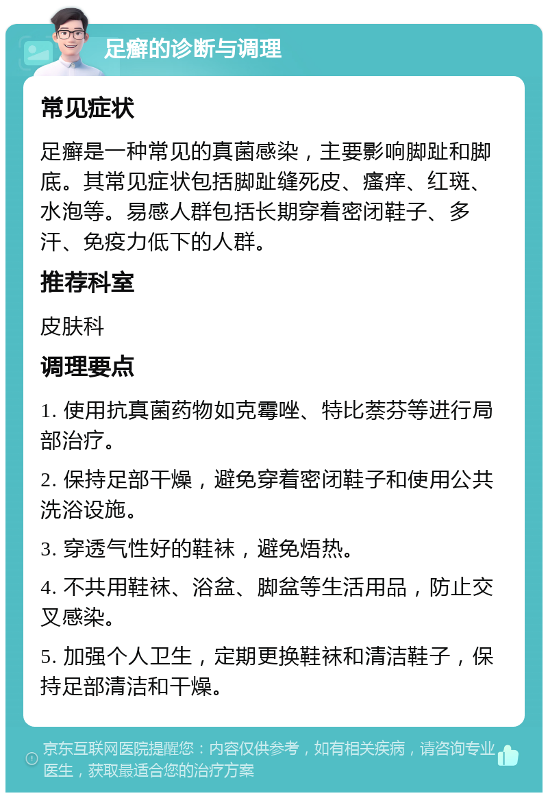 足癣的诊断与调理 常见症状 足癣是一种常见的真菌感染，主要影响脚趾和脚底。其常见症状包括脚趾缝死皮、瘙痒、红斑、水泡等。易感人群包括长期穿着密闭鞋子、多汗、免疫力低下的人群。 推荐科室 皮肤科 调理要点 1. 使用抗真菌药物如克霉唑、特比萘芬等进行局部治疗。 2. 保持足部干燥，避免穿着密闭鞋子和使用公共洗浴设施。 3. 穿透气性好的鞋袜，避免焐热。 4. 不共用鞋袜、浴盆、脚盆等生活用品，防止交叉感染。 5. 加强个人卫生，定期更换鞋袜和清洁鞋子，保持足部清洁和干燥。