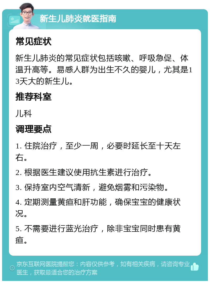 新生儿肺炎就医指南 常见症状 新生儿肺炎的常见症状包括咳嗽、呼吸急促、体温升高等。易感人群为出生不久的婴儿，尤其是13天大的新生儿。 推荐科室 儿科 调理要点 1. 住院治疗，至少一周，必要时延长至十天左右。 2. 根据医生建议使用抗生素进行治疗。 3. 保持室内空气清新，避免烟雾和污染物。 4. 定期测量黄疸和肝功能，确保宝宝的健康状况。 5. 不需要进行蓝光治疗，除非宝宝同时患有黄疸。