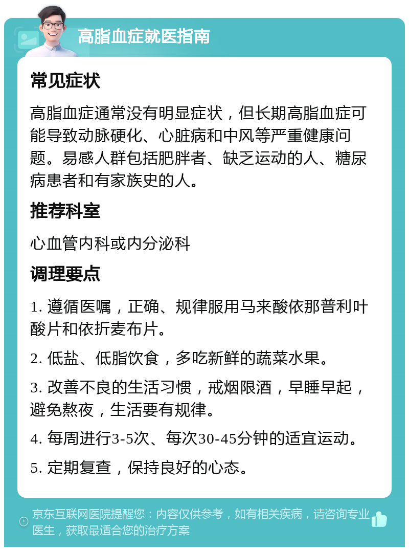 高脂血症就医指南 常见症状 高脂血症通常没有明显症状，但长期高脂血症可能导致动脉硬化、心脏病和中风等严重健康问题。易感人群包括肥胖者、缺乏运动的人、糖尿病患者和有家族史的人。 推荐科室 心血管内科或内分泌科 调理要点 1. 遵循医嘱，正确、规律服用马来酸依那普利叶酸片和依折麦布片。 2. 低盐、低脂饮食，多吃新鲜的蔬菜水果。 3. 改善不良的生活习惯，戒烟限酒，早睡早起，避免熬夜，生活要有规律。 4. 每周进行3-5次、每次30-45分钟的适宜运动。 5. 定期复查，保持良好的心态。