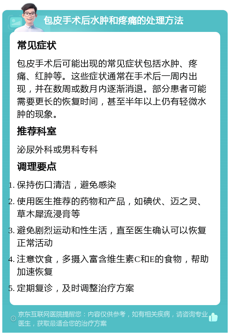 包皮手术后水肿和疼痛的处理方法 常见症状 包皮手术后可能出现的常见症状包括水肿、疼痛、红肿等。这些症状通常在手术后一周内出现，并在数周或数月内逐渐消退。部分患者可能需要更长的恢复时间，甚至半年以上仍有轻微水肿的现象。 推荐科室 泌尿外科或男科专科 调理要点 保持伤口清洁，避免感染 使用医生推荐的药物和产品，如碘伏、迈之灵、草木犀流浸膏等 避免剧烈运动和性生活，直至医生确认可以恢复正常活动 注意饮食，多摄入富含维生素C和E的食物，帮助加速恢复 定期复诊，及时调整治疗方案