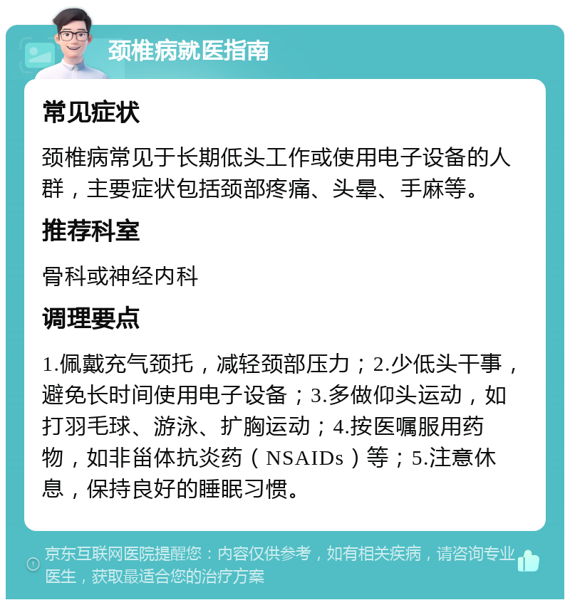 颈椎病就医指南 常见症状 颈椎病常见于长期低头工作或使用电子设备的人群，主要症状包括颈部疼痛、头晕、手麻等。 推荐科室 骨科或神经内科 调理要点 1.佩戴充气颈托，减轻颈部压力；2.少低头干事，避免长时间使用电子设备；3.多做仰头运动，如打羽毛球、游泳、扩胸运动；4.按医嘱服用药物，如非甾体抗炎药（NSAIDs）等；5.注意休息，保持良好的睡眠习惯。