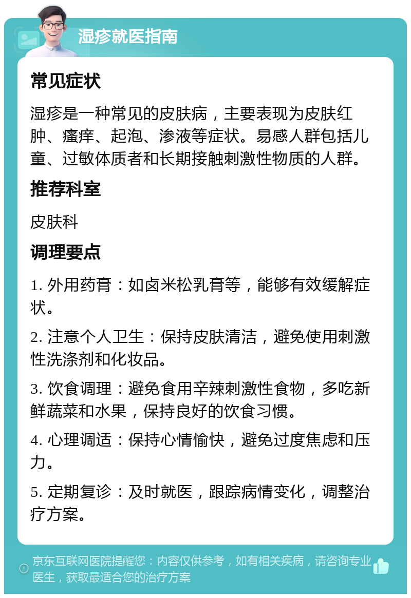 湿疹就医指南 常见症状 湿疹是一种常见的皮肤病，主要表现为皮肤红肿、瘙痒、起泡、渗液等症状。易感人群包括儿童、过敏体质者和长期接触刺激性物质的人群。 推荐科室 皮肤科 调理要点 1. 外用药膏：如卤米松乳膏等，能够有效缓解症状。 2. 注意个人卫生：保持皮肤清洁，避免使用刺激性洗涤剂和化妆品。 3. 饮食调理：避免食用辛辣刺激性食物，多吃新鲜蔬菜和水果，保持良好的饮食习惯。 4. 心理调适：保持心情愉快，避免过度焦虑和压力。 5. 定期复诊：及时就医，跟踪病情变化，调整治疗方案。